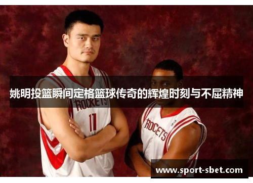 姚明投篮瞬间定格篮球传奇的辉煌时刻与不屈精神