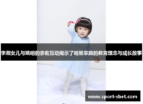 李湘女儿与姚明的亲密互动揭示了明星家庭的教育理念与成长故事