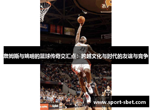 詹姆斯与姚明的篮球传奇交汇点：跨越文化与时代的友谊与竞争