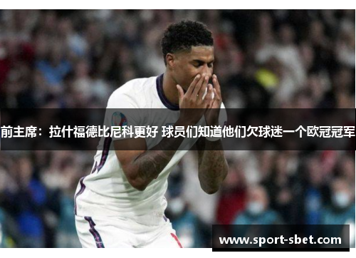 前主席：拉什福德比尼科更好 球员们知道他们欠球迷一个欧冠冠军